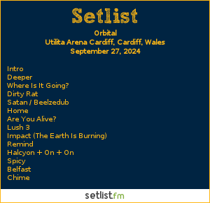 Orbital Setlist Utilita Arena Cardiff, Cardiff, Wales 2024. Intro, Deeper, Where Is It Going? Dirty Rat, Satan/Beelzedub, Home (Hottest Day On Record Mix), Are You Alive? Lush 3, Impact (The Earth Is Burning) (with Greta Thunberg) Remind, Halcyon + On + On (with Belinda Carlile & Bon Jovi), Belfast, Chime